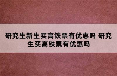 研究生新生买高铁票有优惠吗 研究生买高铁票有优惠吗